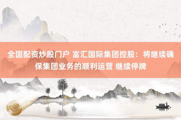 全国配资炒股门户 富汇国际集团控股：将继续确保集团业务的顺利运营 继续停牌