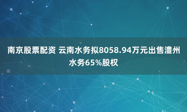 南京股票配资 云南水务拟8058.94万元出售澧州水务65%股权