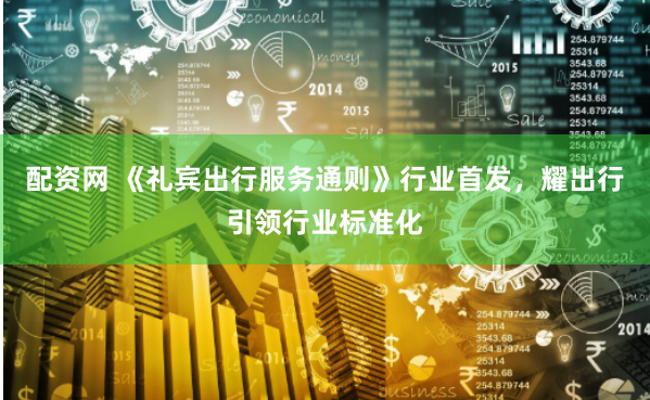 配资网 《礼宾出行服务通则》行业首发，耀出行引领行业标准化